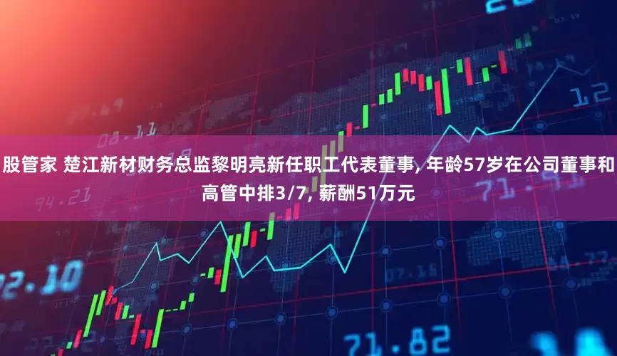 股管家 楚江新材财务总监黎明亮新任职工代表董事, 年龄57岁在公司董事和高管中排3/7, 薪酬51万元
