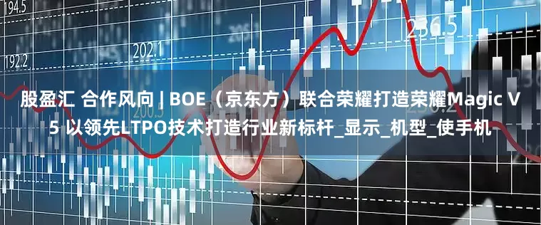 股盈汇 合作风向 | BOE（京东方）联合荣耀打造荣耀Magic V5 以领先LTPO技术打造行业新标杆_显示_机型_使手机
