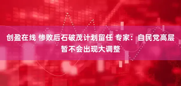 创盈在线 惨败后石破茂计划留任 专家：自民党高层暂不会出现大调整