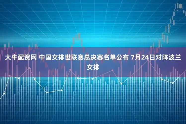 大牛配资网 中国女排世联赛总决赛名单公布 7月24日对阵波兰女排