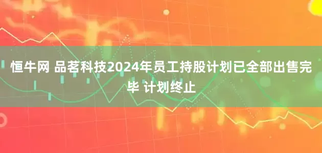 恒牛网 品茗科技2024年员工持股计划已全部出售完毕 计划终止