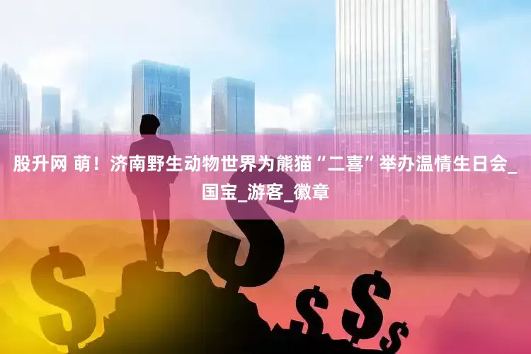 股升网 萌！济南野生动物世界为熊猫“二喜”举办温情生日会_国宝_游客_徽章