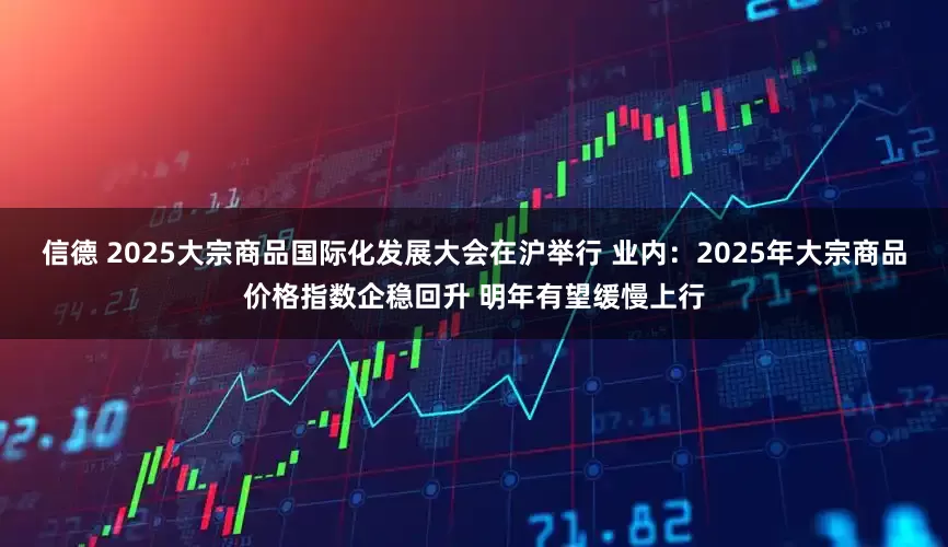 信德 2025大宗商品国际化发展大会在沪举行 业内：2025年大宗商品价格指数企稳回升 明年有望缓慢上行